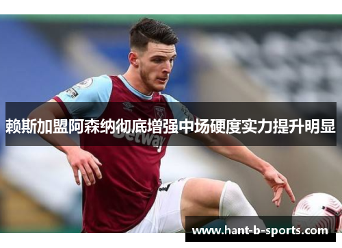 赖斯加盟阿森纳彻底增强中场硬度实力提升明显 赖斯加盟阿森纳彻底增强中场硬度实力提升明显