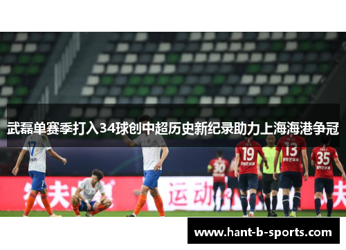 武磊单赛季打入34球创中超历史新纪录助力上海海港争冠 武磊单赛季打入34球创中超历史新纪录助力上海海港争冠